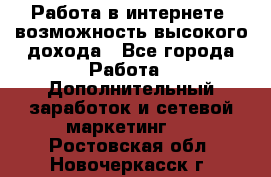 Работа в интернете, возможность высокого дохода - Все города Работа » Дополнительный заработок и сетевой маркетинг   . Ростовская обл.,Новочеркасск г.